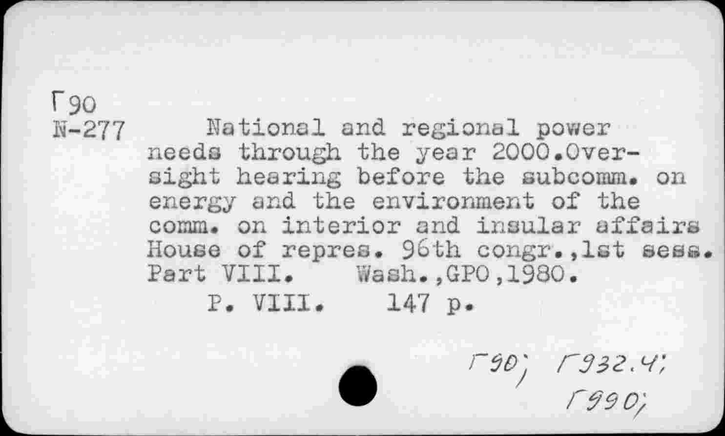 ﻿r 90
N-277 National and regional power needs through the year 2000.Oversight hearing before the subcomm. on energy and the environment of the comm, on interior and insular affairs House of repres. 96th congr.,1st sees Part VIII. Wash.,GPO,1980.
P. VIII. 147 p.

/"93 2.1', r$90.